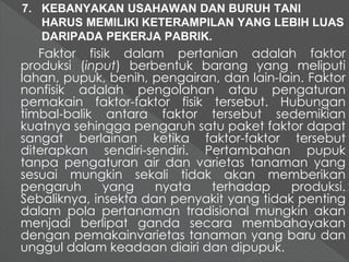 7. KEBANYAKAN USAHAWAN DAN BURUH TANI 
HARUS MEMILIKI KETERAMPILAN YANG LEBIH LUAS 
DARIPADA PEKERJA PABRIK. 
Faktor fisik dalam pertanian adalah faktor 
produksi (input) berbentuk barang yang meliputi 
lahan, pupuk, benih, pengairan, dan lain-lain. Faktor 
nonfisik adalah pengolahan atau pengaturan 
pemakain faktor-faktor fisik tersebut. Hubungan 
timbal-balik antara faktor tersebut sedemikian 
kuatnya sehingga pengaruh satu paket faktor dapat 
sangat berlainan ketika faktor-faktor tersebut 
diterapkan sendiri-sendiri. Pertambahan pupuk 
tanpa pengaturan air dan varietas tanaman yang 
sesuai mungkin sekali tidak akan memberikan 
pengaruh yang nyata terhadap produksi. 
Sebaliknya, insekta dan penyakit yang tidak penting 
dalam pola pertanaman tradisional mungkin akan 
menjadi berlipat ganda secara membahayakan 
dengan pemakainvarietas tanaman yang baru dan 
unggul dalam keadaan diairi dan dipupuk. 
 