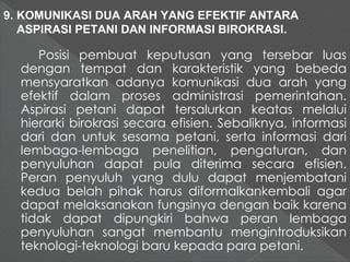 9. KOMUNIKASI DUA ARAH YANG EFEKTIF ANTARA 
ASPIRASI PETANI DAN INFORMASI BIROKRASI. 
Posisi pembuat keputusan yang tersebar luas 
dengan tempat dan karakteristik yang bebeda 
mensyaratkan adanya komunikasi dua arah yang 
efektif dalam proses administrasi pemerintahan. 
Aspirasi petani dapat tersalurkan keatas melalui 
hierarki birokrasi secara efisien. Sebaliknya, informasi 
dari dan untuk sesama petani, serta informasi dari 
lembaga-lembaga penelitian, pengaturan, dan 
penyuluhan dapat pula diterima secara efisien. 
Peran penyuluh yang dulu dapat menjembatani 
kedua belah pihak harus diformalkankembali agar 
dapat melaksanakan fungsinya dengan baik karena 
tidak dapat dipungkiri bahwa peran lembaga 
penyuluhan sangat membantu mengintroduksikan 
teknologi-teknologi baru kepada para petani. 
 