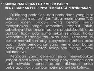 10.MUSIM PANEN DAN LUAR MUSIM PANEN 
MENYEBABKAN PERLUNYA TEKNOLOGI PENYIMPANAN. 
Di bidang pertanian, ada perbedaan yang jelas 
antara “musim panen” dan “diluar musim panen”. Di 
waktu panen, produksi yang berlebih sering 
menyebakan harga komoditas tersebut jatuh, 
sebaliknya diluar musim panen, produksisedikit atau 
bahkan tidak ada sama sekali sehingga harga 
komoditas bersangkutan akan naik. Keadaan ini 
cukup menyulitkan bagi penyediaan bahan baku 
bagi industri pengolahan yang memerlukan bahan 
baku yang relatif tetap setiap hari, minggu, atau 
bulanannya. 
Keadaan yang demikian juga menyebabkan 
sangat diperlukannya teknologi penyimpanan agar 
hasil diwaktu panen dapat disimpan untuk 
beberapa waktu sampai musim panen berikutnya. 
 