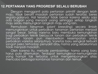 12.PERTANIAN YANG PROGRESIF SELALU BERUBAH 
Dengan mengganti pola pertanian primitif dengan lebih 
maju, tidak berarti masalah pertanian sudah teratasi, beres 
segala-galanya. Hal tersebut tidak benar karena selalu saja 
ada bagian yang menjadi usang sehingga setiap langkah 
maju selalu memungkan langkah maju yang lain. 
Permuliaan tanaman (plant breeding) secara ilmiah 
memungkinkan untuk perbaikan tanaman pertanian menjadi 
sangat besar. Setiap varietas baru membuka kemungkinan 
bagi perbaikan teknik bercocok tanam dan perbaikan teknik 
bercocok tanam pun memberikan kesempatan untuk 
perbaikan varietas selanjutnya. Varietas baru seingkali terbukti 
sangat peka terhadap penyakit atau hama yang sebelumnya 
tidak menjadi masalah. 
Oleh karena itu, metode pembasmian hama yang baru 
harus pula ditemukan. Terdapat kemungkinan-kemungkinan 
yang hampir tak terbatas untuk mengembangkan atau 
mencoba berbagai kombinasi tanaman dan ternak. 
 