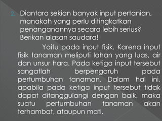 2. Diantara sekian banyak input pertanian, 
manakah yang perlu ditingkatkan 
penanganannya secara lebih serius? 
Berikan alasan saudara! 
Yaitu pada input fisik. Karena input 
fisik tanaman meliputi lahan yang luas, air 
dan unsur hara. Pada ketiga input tersebut 
sangatlah berpengaruh pada 
pertumbuhan tanaman. Dalam hal ini, 
apabila pada ketiga input tersebut tidak 
dapat ditanggulangi dengan baik, maka 
suatu pertumbuhan tanaman akan 
terhambat, ataupun mati. 
 