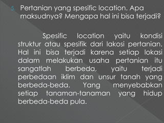 5. Pertanian yang spesific location. Apa 
maksudnya? Mengapa hal ini bisa terjadi? 
Spesific location yaitu kondisi 
struktur atau spesifik dari lakosi pertanian. 
Hal ini bisa terjadi karena setiap lokasi 
dalam melakukan usaha pertanian itu 
sangatlah berbeda, yaitu terjadi 
perbedaan iklim dan unsur tanah yang 
berbeda-beda. Yang menyebabkan 
setiap tanaman-tanaman yang hidup 
berbeda-beda pula. 
 