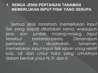 1. SEMUA JENIS PERTANIAN TANAMAN 
MEMERLUKAN INPUT FISIK YANG SERUPA 
Semua jenis tanaman memerlukan input 
fisik yang dapat dikatakan sama, walaupun 
jenis dan jumlah masing-masing input 
tersebut berbeda-beda. Dimanapun 
pertanian itu diusahakan, tanaman 
memerlukan input-input fisik lahan yang relatif 
luas, air dan unsur hara yang umuMnya 
dalam bentuk unsur N, P, dan K. 
 
