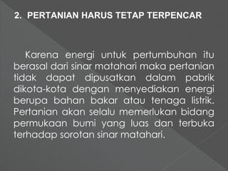 2. PERTANIAN HARUS TETAP TERPENCAR 
Karena energi untuk pertumbuhan itu 
berasal dari sinar matahari maka pertanian 
tidak dapat dipusatkan dalam pabrik 
dikota-kota dengan menyediakan energi 
berupa bahan bakar atau tenaga listrik. 
Pertanian akan selalu memerlukan bidang 
permukaan bumi yang luas dan terbuka 
terhadap sorotan sinar matahari. 
 