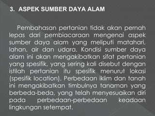 3. ASPEK SUMBER DAYA ALAM 
Pembahasan pertanian tidak akan pernah 
lepas dari pembiacaraan mengenai aspek 
sumber daya alam yang meliputi matahari, 
lahan, air dan udara. Kondisi sumber daya 
alam ini akan mengakibatkan sifat pertanian 
yang spesifik, yang sering kali disebut dengan 
istilah pertanian itu spesifik menurut lokasi 
(spesifik location). Perbedaan iklim dan tanah 
ini mengakibatkan timbulnya tanaman yang 
berbeda-beda, yang telah menyesuaikan diri 
pada perbedaan-perbedaan keadaan 
lingkungan setempat. 
 
