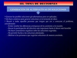 III. TOMA DE DECISIONES
GENERACIÓN DE ALTERNATIVAS DE SOLUCIONES
• Generar las posibles soluciones y/o alternativas para ser aplicadas.
• Un buen comienzo para generar soluciones es la tormenta de ideas.
• Reunir a todas aquellas personas que tengan que ver o conozcan el problema,
considerando:
- Evitar resaltar las diferencias jerárquicas de los asistentes a la reunión.
- Buscar la participación del directivo más importante hasta el obrero más humilde.
- No hacer comentarios negativos sobre las soluciones sugeridas.
- No permitir burlas a las soluciones planteadas.
- Motivar a las personas a que sugieran soluciones de manera constante.
 