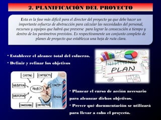 2. PLANIFICACIÓN DEL PROYECTO
Esta es la fase más difícil para el director del proyecto ya que debe hacer un
importante esfuerzo de abstracción para calcular las necesidades del personal,
recursos y equipos que habrá que preverse para lograr la consecución a tiempo y
dentro de los parámetros previstos. Es respectivamente un conjunto completo de
planes de proyecto que establezca una hoja de ruta clara.
• Establecer el alcance total del esfuerzo.
• Definir y refinar los objetivos
• Planear el curso de acción necesario
para alcanzar dichos objetivos.
• Prever qué documentación se utilizará
para llevar a cabo el proyecto.
 