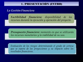 La Gestión Financiera
Factibilidad financiera: disponibilidad de los
recursos durante la ejecución y operación del proyecto.
Presupuesto financiero: momento en que se utilizarán
los recursos monetarios y la viabilidad de su uso.
Evaluación de los riesgos determinando el grado de certeza
que se espera de las proyecciones y su impacto sobre los
resultados financieros.
1. PRESENTACIÓN (INTRO)
 