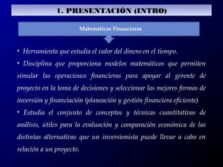 Matemáticas Financieras
• Herramienta que estudia el valor del dinero en el tiempo.
• Disciplina que proporciona modelos matemáticos que permiten
simular las operaciones financieras para apoyar al gerente de
proyecto en la toma de decisiones y seleccionar las mejores formas de
inversión y financiación (planeación y gestión financiera eficiente)
• Estudia el conjunto de conceptos y técnicas cuantitativas de
análisis, útiles para la evaluación y comparación económica de las
distintas alternativas que un inversionista puede llevar a cabo en
relación a un proyecto.
1. PRESENTACIÓN (INTRO)
 