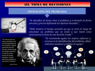 III. TOMA DE DECISIONES
DEFINICIÓN DEL PROBLEMA
“Se identifica de forma clara el problema y se formula de forma
concreta y precisa definiendo los objetivos buscados”.
“Debe tomarse el tiempo necesario ya que se corre el riesgo de
solucionar un problema que no existe y que traerá como
consecuencia la toma de una decisión errada.”
“Se recomienda agotar los mejores esfuerzos y
recursos en la identificación del problema, deben
realizarse reuniones y trabajo en equipo.”
 