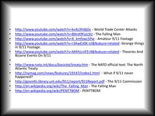 http://www.youtube.com/watch?v=kv4s3fn8jDc - World Trade Center Attackshttp://www.youtube.com/watch?v=BXnA9FjvLSU - The Falling Man http://www.youtube.com/watch?v=X_kmfzwc5Pw - Amateur 9/11 Footagehttp://www.youtube.com/watch?v=r3AwEz0K-UI&feature=related -Strange things in 9/11 Footage.http://www.youtube.com/watch?v=M4YsLnIFEr4&feature=related - Theories And Bizarre Events On 9/11 http://www.nato.int/docu/basictxt/treaty.htm - The NATO official text: The North Atlantic Treatyhttp://nymag.com/news/features/19147/index1.html  - What if 9/11 never happened? http://govinfo.library.unt.edu/911/report/911Report.pdf - The 9/11 Commission http://en.wikipedia.org/wiki/The_Falling_Man - The Falling Man http://en.wikipedia.org/wiki/PENTTBOM - PENTTBOM