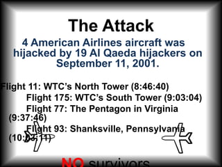 The Attack 4 American Airlines aircraft was hijacked by 19 Al Qaeda hijackers on September 11, 2001.Flight 11: WTC’s North Tower (8:46:40)           Flight 175: WTC’s South Tower (9:03:04)          Flight 77: The Pentagon in Virginia (9:37:46)           Flight 93: Shanksville, Pennsylvania (10:03:11) NO survivors 