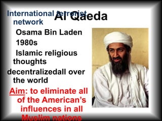 Al Qaeda International terrorist network    Osama Bin Laden    1980s    Islamic religious thoughts decentralizedall over  the world Aim: to eliminate all of the American’s influences in all Muslim nations 