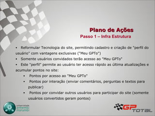 Plano de Ações Reformular Tecnologia do site, permitindo cadastro e criação de "perfil do usuário" com vantagens exclusivas ("Meu GPTo") Somente usuários convidados terão acesso ao "Meu GPTo" Este "perfil" permite ao usuário ter acesso rápido as última atualizações e acumular pontos no site: Pontos por acesso ao "Meu GPTo" Pontos por interação (enviar comentários, perguntas e textos para publicar) Pontos por convidar outros usuários para participar do site (somente usuários convertidos geram pontos) Passo 1 – Infra Estrutura 