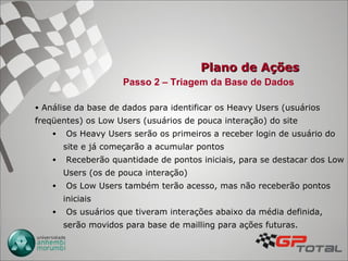 Plano de Ações Análise da base de dados para identificar os Heavy Users (usuários freqüentes) os Low Users (usuários de pouca interação) do site Os Heavy Users serão os primeiros a receber login de usuário do site e já começarão a acumular pontos Receberão quantidade de pontos iniciais, para se destacar dos Low Users (os de pouca interação) Os Low Users também terão acesso, mas não receberão pontos iniciais Os usuários que tiveram interações abaixo da média definida, serão movidos para base de mailling para ações futuras. Passo 2 – Triagem da Base de Dados 