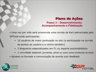 Plano de Ações Uma vez por mês será promovida uma corrida de Kart patrocinada pelo GPTotal onde participarão: 10 usuários de maior pontuação no site (a participação na corrida da pontos ao usuário e a vitória também) 2 blogueiros especializados em F1 ou esporte automobilístico 1 convidado especial  (jornalista, piloto ou outro nome conhecido da área) Ajustes no formato e comunicação de acordo com feedback Passo 3 – Desenvolvimento  Acompanhamento e Fidelização 