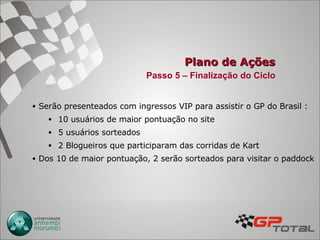 Plano de Ações Serão presenteados com ingressos VIP para assistir o GP do Brasil : 10 usuários de maior pontuação no site 5 usuários sorteados 2 Blogueiros que participaram das corridas de Kart Dos 10 de maior pontuação, 2 serão sorteados para visitar o paddock Passo 5 – Finalização do Ciclo 