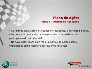 Plano de Ações Passo 6 – Análise de Resultado Ao final do ciclo, serão analisados os resultados, e reiniciada a ação. Os pontos acumulados continuam ativos para usuários que participaram do primeiro ciclo No novo ciclo, ações para maior acúmulo de pontos serão implantadas como incentivo aos usuários iniciantes 
