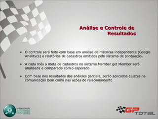 Análise e Controle de  Resultados O controle será feito com base em análise de métricas independente (Google Analitycs) e relatórios de cadastros emitidos pelo sistema de pontuação. A cada mês a meta de cadastros no sistema Member get Member será analisada e comparada com o esperado.  Com base nos resultados das análises parciais, serão aplicados ajustes na comunicação bem como nas ações de relacionamento. 