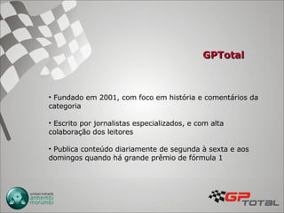 GPTotal Fundado em 2001, com foco em história e comentários da categoria Escrito por jornalistas especializados, e com alta colaboração dos leitores Publica conteúdo diariamente de segunda à sexta e aos domingos quando há grande prêmio de fórmula 1  
