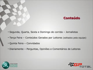 Conteúdo Segunda, Quarta, Sexta e Domingo de corrida – Jornalistas Terça Feira – Conteúdos Gerados por Leitores  (editados pela equipe) Quinta Feira – Convidados Diariamente – Perguntas, Opiniões e Comentários de Leitores  
