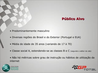 Público Alvo Predominantemente masculino Diversas regiões do Brasil e do Exterior (Portugal e EUA) Média de idade de 35 anos (variando de 17 à 70) Classe social A, estendendo-se as classes B e C  (segundo o editor do site)   Não há métricas sobre grau de instrução ou hábitos de utilização da internet 