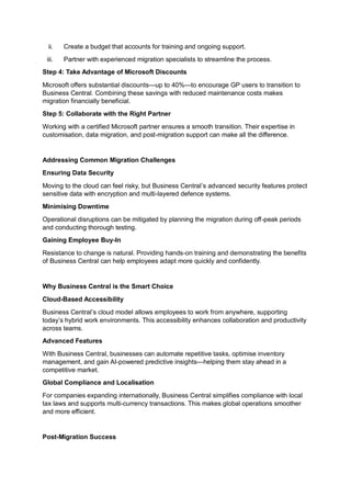 ii. Create a budget that accounts for training and ongoing support.
iii. Partner with experienced migration specialists to streamline the process.
Step 4: Take Advantage of Microsoft Discounts
Microsoft offers substantial discounts—up to 40%—to encourage GP users to transition to
Business Central. Combining these savings with reduced maintenance costs makes
migration financially beneficial.
Step 5: Collaborate with the Right Partner
Working with a certified Microsoft partner ensures a smooth transition. Their expertise in
customisation, data migration, and post-migration support can make all the difference.
Addressing Common Migration Challenges
Ensuring Data Security
Moving to the cloud can feel risky, but Business Central’s advanced security features protect
sensitive data with encryption and multi-layered defence systems.
Minimising Downtime
Operational disruptions can be mitigated by planning the migration during off-peak periods
and conducting thorough testing.
Gaining Employee Buy-In
Resistance to change is natural. Providing hands-on training and demonstrating the benefits
of Business Central can help employees adapt more quickly and confidently.
Why Business Central is the Smart Choice
Cloud-Based Accessibility
Business Central’s cloud model allows employees to work from anywhere, supporting
today’s hybrid work environments. This accessibility enhances collaboration and productivity
across teams.
Advanced Features
With Business Central, businesses can automate repetitive tasks, optimise inventory
management, and gain AI-powered predictive insights—helping them stay ahead in a
competitive market.
Global Compliance and Localisation
For companies expanding internationally, Business Central simplifies compliance with local
tax laws and supports multi-currency transactions. This makes global operations smoother
and more efficient.
Post-Migration Success
 
