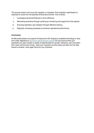 The journey doesn’t end once the migration is complete. Post-migration optimisation is
essential to unlock the full potential of Business Central. This involves:
i. Leveraging advanced features to drive efficiency.
ii. Minimising downtime through continuous monitoring and support from the partner.
iii. Ensuring seamless user adoption through effective training.
iv. Regularly reviewing processes to enhance operational performance.
Conclusion
As Microsoft phases out support for Dynamics GP, clinging to outdated technology is risky
and costly. Migrating to Dynamics 365 Business Central not only future-proofs your
operations but also unlocks a wealth of opportunities for growth, efficiency, and innovation.
Don’t wait until the last minute—start your migration journey today and take the first step
toward a smarter, more agile future for your business.
 