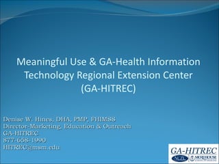Denise W. Hines, DHA, PMP, FHIMSS Director-Marketing, Education & Outreach GA-HITREC 877-658-1990 [email_address] Meaningful Use & GA-Health Information Technology Regional Extension Center (GA-HITREC) <?xml version=&quot;1.0&quot;?><AllQuestions /> <?xml version=&quot;1.0&quot;?><AllAnswers /> <?xml version=&quot;1.0&quot;?><AllResponses /> <?xml version=&quot;1.0&quot;?><Settings><answerBulletFormat>Numeric</answerBulletFormat><answerNowAutoInsert>No</answerNowAutoInsert><answerNowStyle>Explosion</answerNowStyle><answerNowText>Answer Now</answerNowText><chartColors>Use PowerPoint Color Scheme</chartColors><chartType>Horizontal</chartType><correctAnswerIndicator>Checkmark</correctAnswerIndicator><countdownAutoInsert>No</countdownAutoInsert><countdownSeconds>10</countdownSeconds><countdownSound>TicToc.wav</countdownSound><countdownStyle>Box</countdownStyle><gridAutoInsert>No</gridAutoInsert><gridFillStyle>Answered</gridFillStyle><gridFillColor>255,255,0</gridFillColor><gridOpacity>50%</gridOpacity><gridTextStyle>Keypad #</gridTextStyle><inputSource>Response Devices</inputSource><multipleResponseDivisor># of Responses</multipleResponseDivisor><participantsLeaderBoard>5</participantsLeaderBoard><percentageDecimalPlaces>0</percentageDecimalPlaces><responseCounterAutoInsert>No</responseCounterAutoInsert><responseCounterStyle>Oval</responseCounterStyle><responseCounterDisplayValue># of Votes Received</responseCounterDisplayValue><insertObjectUsingColor>Red</insertObjectUsingColor><showResults>Yes</showResults><teamColors>Use PowerPoint Color Scheme</teamColors><teamIdentificationType>None</teamIdentificationType><teamScoringType>Voting pads only</teamScoringType><teamScoringDecimalPlaces>1</teamScoringDecimalPlaces><teamIdentificationItem></teamIdentificationItem><teamsLeaderBoard>5</teamsLeaderBoard><teamName1></teamName1><teamName2></teamName2><teamName3></teamName3><teamName4></teamName4><teamName5></teamName5><teamName6></teamName6><teamName7></teamName7><teamName8></teamName8><teamName9></teamName9><teamName10></teamName10><showControlBar>All Slides</showControlBar><defaultCorrectPointValue>0</defaultCorrectPointValue><defaultIncorrectPointValue>0</defaultIncorrectPointValue><chartColor1>187,224,227</chartColor1><chartColor2>51,51,153</chartColor2><chartColor3>0,153,153</chartColor3><chartColor4>153,204,0</chartColor4><chartColor5>128,128,128</chartColor5><chartColor6>0,0,0</chartColor6><chartColor7>0,102,204</chartColor7><chartColor8>204,204,255</chartColor8><chartColor9>255,0,0</chartColor9><chartColor10>255,255,0</chartColor10><teamColor1>187,224,227</teamColor1><teamColor2>51,51,153</teamColor2><teamColor3>0,153,153</teamColor3><teamColor4>153,204,0</teamColor4><teamColor5>128,128,128</teamColor5><teamColor6>0,0,0</teamColor6><teamColor7>0,102,204</teamColor7><teamColor8>204,204,255</teamColor8><teamColor9>255,0,0</teamColor9><teamColor10>255,255,0</teamColor10><displayAnswerImagesDuringVote>Yes</displayAnswerImagesDuringVote><displayAnswerImagesWithResponses>Yes</displayAnswerImagesWithResponses><displayAnswerTextDuringVote>Yes</displayAnswerTextDuringVote><displayAnswerTextWithResponses>Yes</displayAnswerTextWithResponses><questionSlideID></questionSlideID><controlBarState>Expanded</controlBarState><isGridColorKnownColor>True</isGridColorKnownColor><gridColorName>Yellow</gridColorName><AutoRec></AutoRec><AutoRecTimeIntrvl></AutoRecTimeIntrvl></Settings> 