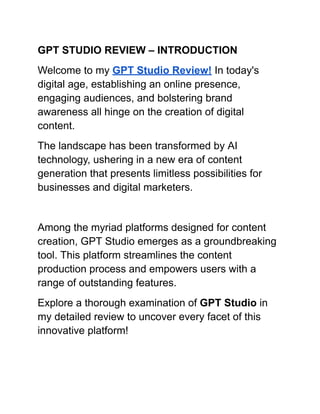 GPT STUDIO REVIEW – INTRODUCTION
Welcome to my GPT Studio Review! In today's
digital age, establishing an online presence,
engaging audiences, and bolstering brand
awareness all hinge on the creation of digital
content.
The landscape has been transformed by AI
technology, ushering in a new era of content
generation that presents limitless possibilities for
businesses and digital marketers.
Among the myriad platforms designed for content
creation, GPT Studio emerges as a groundbreaking
tool. This platform streamlines the content
production process and empowers users with a
range of outstanding features.
Explore a thorough examination of GPT Studio in
my detailed review to uncover every facet of this
innovative platform!
 