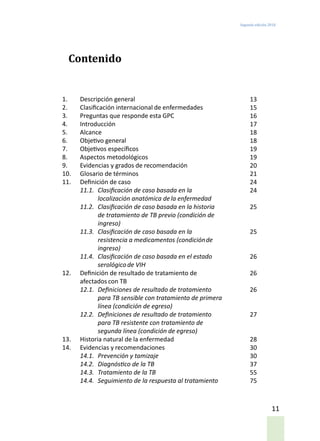 Segunda edición 2018
11
Contenido
1.	 Descripción general
2.	 Clasificación internacional de enfermedades
3.	 Preguntas que responde esta GPC
4.	Introducción
5.	 Alcance
6.	 Objetivo general
7.	 Objetivos específicos
8.	 Aspectos metodológicos
9.	 Evidencias y grados de recomendación
10.	 Glosario de términos
11.	 Definición de caso
11.1.	 Clasificación de caso basada en la
localización anatómica dela enfermedad
11.2.	 Clasificación de caso basada en la historia
de tratamiento de TB previo (condición de
ingreso)
11.3.	 Clasificación de caso basada en la
resistencia a medicamentos (condiciónde
ingreso)
11.4.	 Clasificación de caso basada en el estado
serológicode VIH
12.	 Definición de resultado de tratamiento de
afectados con TB
12.1.	 Definiciones de resultado de tratamiento
para TB sensible con tratamiento de primera
línea (condición de egreso)
12.2.	 Definiciones de resultado de tratamiento
para TB resistente con tratamiento de
segunda línea (condición de egreso)
13.	 Historia natural de la enfermedad
14.	 Evidencias y recomendaciones
14.1.	 Prevención y tamizaje
14.2.	 Diagnóstico de la TB
14.3.	 Tratamiento de la TB
14.4.	 Seguimiento de la respuesta al tratamiento
13
15
16
17
18
18
19
19
20
21
24
24
25
25
26
26
26
27
28
30
30
37
55
75
 
