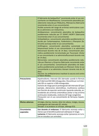 Segunda edición 2018
123
El fabricante de bedaquilina* recomienda evitar el uso con-
comitante con Moxifloxacina. Concentración plasmática po-
siblemente reducida por Rifabutina, Rifampicina (fabricante
recomienda evitar el uso concomitante).
Posible aumento del riesgo de arritmias ventriculares cuan-
do se administra con Clofazimina.
Antidepresivos: concentración plasmática de bedaquilino
posiblemente reducida por ST JOHN’S WORT-f (fabricante
recomienda evitar el uso concomitante)
Antiepilépticos: concentración plasmática posiblemente re-
ducida por Carbamazepinas, Fosfenitoína y Phenytoin (fa-
bricante aconseja evitar el uso concomitante).
Antifúngicos: concentración plasmática aumentada con
Ketyoconazol (evitar el uso concomitante si se administra
ketoconazol durante más de 14 días). Concentración plas-
mática posiblemente incrementada por Fluconazol. (Evitar
el uso concomitante si se administrafluconazol durante más
de 14 días).
Retrovirales: concentración plasmática posiblemente redu-
cida por Efavirenz y Etravrina (fabricante recomienda evitar
el uso concomitante). Concentración plasmática de beda-
quilino posiblemente aumentada con Ritonavir. Evitar el uso
concomitante si se administra ritonavir durante más de 14
días).
Vacunas: los antibacterianos inactivan la vacuna oral contra
la fiebre tifoidea.
Precauciones Hipotiroidismo. Intervalo QTc (derivado usando la fórmula
de Fridericia) 450-500 milisegundos. Discontinuar si el inter-
valo QTc es superior a 500 milisegundos.
Factores de riesgo para la prolongación del intervalo QT (por
ejemplo, alteraciones electrolíticas, insuficiencia cardíaca
con fracción de eyección ventricular izquierda reducida, an-
tecedentes de arritmias sintomáticas (evitar si hay arritmia
ventricular), bradicardia, síndrome QT largo congénito).
Precaución con el uso concomitante de fármacos hepato-
tóxicos.
Efectos adversos Artralgia, diarrea, mareos, dolor de cabeza, mialgia, náusea,
prolongación del intervalo QT, vómito.
Síncope: si se produce un síncope, obtenga ECG.
Circunstanias
especiales
Uso durante el embarazo: El fabricante aconseja evitar a
menos que el beneficio potencial sobrepase el riesgo.
Lactancia: El fabricante aconseja evitar (presencia en la le-
che en estudios con animales)
 