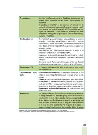 Segunda edición 2018
127
Precauciones Anemia, insuficiencia renal o hepática, infecciones por
herpes zóster (varicela, herpes zóster), hipertensión, in-
fecciones.
Requisitos de monitoreo: Se requiere un control de la
concentración sanguínea especialmente en caso de insufi-
ciencia renal o si la dosis supera los 500 mg diarios o si hay
signos de toxicidad. La concentración de sangre no debe
exceder los 30 mg/litro. Supervisar la función hematológi-
ca, renal y hepática.
Efectos adversos Dermatitis alérgica, cambios en las pruebas de la función
hepática, confusión, convulsiones, depresión, mareos
somnolencia, dolor de cabeza, insuficiencia cardíaca en
altas dosis, anemia megaloblástica, psicosis, erupciones,
temblor, vértigo.
Toxicidad del SNC: Descontinúe o reduzca la dosis si se
presentan síntomas de toxicidad del SNC.
Erupciones o dermatitis alérgica: Descontinuar o reducir
la dosis si se desarrollan erupciones cutáneas o dermatitis
alérgica.
Deterioro renal: Aumentar el intervalo entre las dosis si
el aclaramiento de creatinina es inferior a 50 ml/minuto.
Penetración LCR La concentración es similar a las alcanzados en las concen-
traciones séricas.
Circunstancias espe-
ciales
Uso durante el embarazo: El fabricante aconseja el uso
sólo si el beneficio potencial supera el riesgo (cruza la pla-
centa).
Lactancia: Cantidad demasiado pequeña para ser dañina.
Uso durante la enfermedad renal: La cicloserina es elimi-
nada por el riñón y en caso de insuficiencia renal requiere
ajustes en la dosis (ver más arriba). Úsela con precaución.
Uso durante enfermedad hepática: No está asociada con
hepatotoxicidad.
Monitoreo Los niveles máximos deben obtenerse dentro de la prime-
ra o segunda semana de la terapia y deben monitorearse
serialmente. El nivel máximo debe mantenerse por debajo
de los 35 mcg/ml. Por lo general la dosis se aumenta si el
nivel máximo es menor a los 15 mcg/ml y se disminuye
si el nivel máximo alcanza los 40 mcg/ml. Si la dosis se
ajusta, repita el nivel máximo al menos 3 ó 4 días después.
Tomado de: Royal Pharmaceutical Society. British National Formulary (Sep. 2015 – Mar. 2016). BNF.org.
Francis J. Curry National Tuberculosis Center. Guía de Información de Medicamentos Antituberculosos. 2009. (214,215)
 