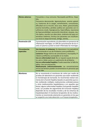 Segunda edición 2018
137
Efectos adversos Frecuentes o muy comunes: Neuropatía periférica. Hepa-
titis.
Frecuencia desconocida: Agranulocitosis, anemia aplasti-
ca, trastornos de la sangre, estreñimiento, convulsiones,
dificultad con la micción, boca seca, fiebre, ginecomastia,
anemia hemolítica, pérdida auditiva (en pacientes con in-
suficiencia renal), hiperglucemia, hiperreflexia, reacciones
de hipersensibilidad, neumonitis intersticial, náuseas, neu-
ritis óptica, neuritis con altas dosis, síndrome de lupus eri-
tematoso sistémico, tinnitus (en pacientes con insuficien-
cia renal en etapa terminal), vértigo, vómito.
Penetración LCR Concentración equivalente a la plasmática en presencia de
inflamación meníngea. Un 20% de concentración de los ni-
veles en plasma cuando no están inflamadas las meninges.
Circunstancias
especiales
Uso durante el embarazo: Se desconoce si es perjudicial.
Se recomienda el uso de Piridoxina como profiláctico.
Lactancia: Riesgo teórico de convulsiones y neuropatía; Pi-
ridoxina profiláctica aconsejable en la madre.
Uso en enfermedad renal: No se requiere ajuste de la do-
sis, pero sí debe usarse un suplemento de piridoxina.
Uso en enfermedad hepática: Puede exacerbar la falla he-
pática. Use con precaución.
Medicamento anticonvulsionante: Las concentraciones
séricas de fenitoin pueden incrementarse en personas que
toman INH.
Monitoreo No se recomienda el monitoreo de rutina por medio de
pruebas de laboratorio en pacientes que están recibiendo
la monoterapia de Isoniacida. Se recomienda realizar exá-
menes de la función hepática basales en pacientes que es-
tán recibiendo múltiples medicamentos antituberculosos
u otros medicamentos hepatotóxicos o en aquellos que
tienen alguna enfermedad hepática (incluyendo hepatitis
viral). Las pruebas de seguimiento de la función hepática
dependen de los resultados iniciales y de los síntomas de
hepatotoxicidad. El monitoreo terapéutico de los medica-
mentos se recomienda solamente en pacientes en los que
se sospecha una mala absorción o un fracaso terapéutico.
 