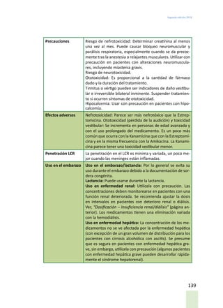 Segunda edición 2018
139
Precauciones Riesgo de nefrotoxicidad: Determinar creatinina al menos
una vez al mes. Puede causar bloqueo neuromuscular y
parálisis respiratoria, especialmente cuando se da precoz-
mente tras la anestesia o relajantes musculares. Utilizar con
precaución en pacientes con alteraciones neuromuscula-
res, incluyendo miastenia gravis.
Riesgo de neurotoxicidad.
Ototoxicidad: Es proporcional a la cantidad de fármaco
dado y la duración del tratamiento.
Tinnitus o vértigo pueden ser indicadores de daño vestibu-
lar e irreversible bilateral inminente. Suspender tratamien-
to si ocurren síntomas de ototoxicidad.
Hipocalcemia: Usar con precaución en pacientes con hipo-
calcemia.
Efectos adversos Nefrotoxicidad: Parece ser más nefrotóxico que la Estrep-
tomicina. Ototoxicidad (pérdida de la audición) y toxicidad
vestibular: Se incrementa en personas de edad avanzada y
con el uso prolongado del medicamento. Es un poco más
común que ocurra con la Kanamicina que con la Estreptomi-
cina y en la misma frecuencia con la Amikacina. La Kanami-
cina parece tener una toxicidad vestibular menor.
Penetración LCR La penetración en el LCR es mínima y variada, un poco me-
jor cuando las meninges están inflamadas.
Uso en el embarazo Uso en el embarazo/lactancia: Por lo general se evita su
uso durante el embarazo debido a la documentación de sor-
dera congénita.
Lactancia: Puede usarse durante la lactancia.
Uso en enfermedad renal: Utilícela con precaución. Las
concentraciones deben monitorearse en pacientes con una
función renal deteriorada. Se recomienda ajustar la dosis
en intervalos en pacientes con deterioro renal o diálisis.
Ver, “Dosificación – Insuficiencia renal/diálisis” (página an-
terior). Los medicamentos tienen una eliminación variada
con la hemodiálisis.
Uso en enfermedad hepática: La concentración de los me-
dicamentos no se ve afectada por la enfermedad hepática
(con excepción de un gran volumen de distribución para los
pacientes con cirrosis alcohólica con ascitis). Se presume
que es segura en pacientes con enfermedad hepática gra-
ve, sin embargo, utilícela con precaución (algunos pacientes
con enfermedad hepática grave pueden desarrollar rápida-
mente el síndrome hepatorenal).
 