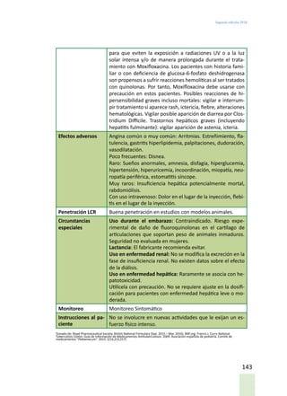 Segunda edición 2018
143
para que eviten la exposición a radiaciones UV o a la luz
solar intensa y/o de manera prolongada durante el trata-
miento con Moxifloxacina. Los pacientes con historia fami-
liar o con deficiencia de glucosa-6-fosfato deshidrogenasa
son propensos a sufrir reacciones hemolíticas al ser tratados
con quinolonas. Por tanto, Moxifloxacina debe usarse con
precaución en estos pacientes. Posibles reacciones de hi-
persensibilidad graves incluso mortales: vigilar e interrum-
pir tratamiento si aparece rash, ictericia, fiebre, alteraciones
hematológicas. Vigilar posible aparición de diarrea por Clos-
tridium Difficile. Trastornos hepáticos graves (incluyendo
hepatitis fulminante): vigilar aparición de astenia, icteria.
Efectos adversos Angina común o muy común: Arritmias. Estreñimiento, fla-
tulencia, gastritis hiperlipidemia, palpitaciones, dudoración,
vasodilatación.
Poco frecuentes: Disnea.
Raro: Sueños anormales, amnesia, disfagia, hiperglucemia,
hipertensión, hiperuricemia, incoordinación, miopatía, neu-
ropatía periférica, estomatitis síncope.
Muy raros: Insuficiencia hepática potencialmente mortal,
rabdomiólisis.
Con uso intravenoso: Dolor en el lugar de la inyección, flebi-
tis en el lugar de la inyección.
Penetración LCR Buena penetración en estudios con modelos animales.
Circunstancias
especiales
Uso durante el embarazo: Contraindicado. Riesgo expe-
rimental de daño de fluoroquinolonas en el cartílago de
articulaciones que soportan peso de animales inmaduros.
Seguridad no evaluada en mujeres.
Lactancia: El fabricante recomienda evitar.
Uso en enfermedad renal: No se modifica la excreción en la
fase de insuficiencia renal. No existen datos sobre el efecto
de la diálisis.
Uso en enfermedad hepática: Raramente se asocia con he-
patotoxicidad.
Utilícela con precaución. No se requiere ajuste en la dosifi-
cación para pacientes con enfermedad hepática leve o mo-
derada.
Monitoreo Monitoreo Sintomático
Instrucciones al pa-
ciente
No se involucre en nuevas actividades que le exijan un es-
fuerzo físico intenso.
Tomado de: Royal Pharmaceutical Society. British National Formulary (Sep. 2015 – Mar. 2016). BNF.org. Francis J. Curry National
Tuberculosis Center. Guía de Información de Medicamentos Antituberculosos. 2009. Asociación española de pediatría. Comité de
medicamentos “Pediamecum”. 2015. (214,215,217)
 