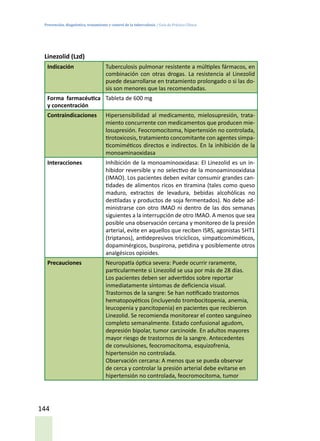 Prevención, diagnóstico, tratamiento y control de la tuberculosis / Guía de Práctica Clínica
144
Linezolid (Lzd)
Indicación Tuberculosis pulmonar resistente a múltiples fármacos, en
combinación con otras drogas. La resistencia al Linezolid
puede desarrollarse en tratamiento prolongado o si las do-
sis son menores que las recomendadas.
Forma farmacéutica
y concentración
Tableta de 600 mg
Contraindicaciones Hipersensibilidad al medicamento, mielosupresión, trata-
miento concurrente con medicamentos que producen mie-
losupresión. Feocromocitoma, hipertensión no controlada,
tirotoxicosis, tratamiento concomitante con agentes simpa-
ticomiméticos directos e indirectos. En la inhibición de la
monoaminaoxidasa
Interacciones Inhibición de la monoaminooxidasa: El Linezolid es un in-
hibidor reversible y no selectivo de la monoaminooxidasa
(IMAO). Los pacientes deben evitar consumir grandes can-
tidades de alimentos ricos en tiramina (tales como queso
maduro, extractos de levadura, bebidas alcohólicas no
destiladas y productos de soja fermentados). No debe ad-
ministrarse con otro IMAO ni dentro de las dos semanas
siguientes a la interrupción de otro IMAO. A menos que sea
posible una observación cercana y monitoreo de la presión
arterial, evite en aquellos que reciben ISRS, agonistas 5HT1
(triptanos), antidepresivos tricíclicos, simpaticomiméticos,
dopaminérgicos, buspirona, petidina y posiblemente otros
analgésicos opioides.
Precauciones Neuropatía óptica severa: Puede ocurrir raramente,
particularmente si Linezolid se usa por más de 28 días.
Los pacientes deben ser advertidos sobre reportar
inmediatamente síntomas de deficiencia visual.
Trastornos de la sangre: Se han notificado trastornos
hematopoyéticos (incluyendo trombocitopenia, anemia,
leucopenia y pancitopenia) en pacientes que recibieron
Linezolid. Se recomienda monitorear el conteo sanguíneo
completo semanalmente. Estado confusional agudom,
depresión bipolar, tumor carcinoide. En adultos mayores
mayor riesgo de trastornos de la sangre. Antecedentes
de convulsiones, feocromocitoma, esquizofrenia,
hipertensión no controlada.
Observación cercana: A menos que se pueda observar
de cerca y controlar la presión arterial debe evitarse en
hipertensión no controlada, feocromocitoma, tumor
 