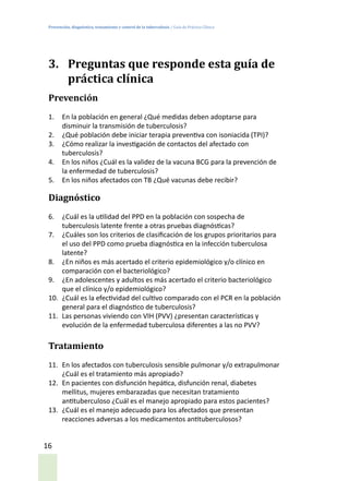 Prevención, diagnóstico, tratamiento y control de la tuberculosis / Guía de Práctica Clínica
16
3.	 Preguntas que responde esta guía de
práctica clínica
Prevención
1.	 En la población en general ¿Qué medidas deben adoptarse para
disminuir la transmisión de tuberculosis?
2.	 ¿Qué población debe iniciar terapia preventiva con isoniacida (TPI)?
3.	 ¿Cómo realizar la investigación de contactos del afectado con
tuberculosis?
4.	 En los niños ¿Cuál es la validez de la vacuna BCG para la prevención de
la enfermedad de tuberculosis?
5.	 En los niños afectados con TB ¿Qué vacunas debe recibir?
Diagnóstico
6.	 ¿Cuál es la utilidad del PPD en la población con sospecha de
tuberculosis latente frente a otras pruebas diagnósticas?
7.	 ¿Cuáles son los criterios de clasificación de los grupos prioritarios para
el uso del PPD como prueba diagnóstica en la infección tuberculosa
latente?
8.	 ¿En niños es más acertado el criterio epidemiológico y/o clínico en
comparación con el bacteriológico?
9.	 ¿En adolescentes y adultos es más acertado el criterio bacteriológico
que el clínico y/o epidemiológico?
10.	 ¿Cuál es la efectividad del cultivo comparado con el PCR en la población
general para el diagnóstico de tuberculosis?
11.	 Las personas viviendo con VIH (PVV) ¿presentan características y
evolución de la enfermedad tuberculosa diferentes a las no PVV?
Tratamiento
11.	 En los afectados con tuberculosis sensible pulmonar y/o extrapulmonar
¿Cuál es el tratamiento más apropiado?
12.	 En pacientes con disfunción hepática, disfunción renal, diabetes
mellitus, mujeres embarazadas que necesitan tratamiento
antituberculoso ¿Cuál es el manejo apropiado para estos pacientes?
13.	 ¿Cuál es el manejo adecuado para los afectados que presentan
reacciones adversas a los medicamentos antituberculosos?
 