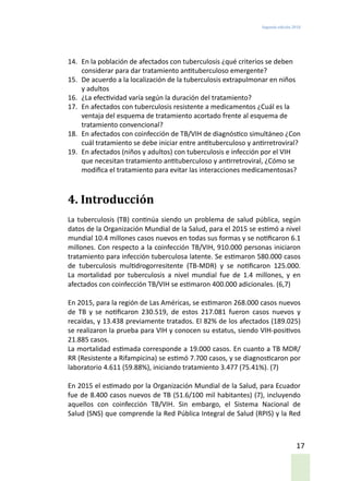Segunda edición 2018
17
14.	 En la población de afectados con tuberculosis ¿qué criterios se deben
considerar para dar tratamiento antituberculoso emergente?
15.	 De acuerdo a la localización de la tuberculosis extrapulmonar en niños
y adultos
16.	 ¿La efectividad varía según la duración del tratamiento?
17.	 En afectados con tuberculosis resistente a medicamentos ¿Cuál es la
ventaja del esquema de tratamiento acortado frente al esquema de
tratamiento convencional?
18.	 En afectados con coinfección de TB/VIH de diagnóstico simultáneo ¿Con
cuál tratamiento se debe iniciar entre antituberculoso y antirretroviral?
19.	 En afectados (niños y adultos) con tuberculosis e infección por el VIH
que necesitan tratamiento antituberculoso y antirretroviral, ¿Cómo se
modifica el tratamiento para evitar las interacciones medicamentosas?
4. Introducción
La tuberculosis (TB) continúa siendo un problema de salud pública, según
datos de la Organización Mundial de la Salud, para el 2015 se estimó a nivel
mundial 10.4 millones casos nuevos en todas sus formas y se notificaron 6.1
millones. Con respecto a la coinfección TB/VIH, 910.000 personas iniciaron
tratamiento para infección tuberculosa latente. Se estimaron 580.000 casos
de tuberculosis multidrogorresitente (TB-MDR) y se notificaron 125.000.
La mortalidad por tuberculosis a nivel mundial fue de 1.4 millones, y en
afectados con coinfección TB/VIH se estimaron 400.000 adicionales. (6,7)
En 2015, para la región de Las Américas, se estimaron 268.000 casos nuevos
de TB y se notificaron 230.519, de estos 217.081 fueron casos nuevos y
recaídas, y 13.438 previamente tratados. El 82% de los afectados (189.025)
se realizaron la prueba para VIH y conocen su estatus, siendo VIH-positivos
21.885 casos.
La mortalidad estimada corresponde a 19.000 casos. En cuanto a TB MDR/
RR (Resistente a Rifampicina) se estimó 7.700 casos, y se diagnosticaron por
laboratorio 4.611 (59.88%), iniciando tratamiento 3.477 (75.41%). (7)
En 2015 el estimado por la Organización Mundial de la Salud, para Ecuador
fue de 8.400 casos nuevos de TB (51.6/100 mil habitantes) (7), incluyendo
aquellos con coinfección TB/VIH. Sin embargo, el Sistema Nacional de
Salud (SNS) que comprende la Red Pública Integral de Salud (RPIS) y la Red
 