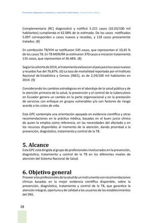 Prevención, diagnóstico, tratamiento y control de la tuberculosis / Guía de Práctica Clínica
18
Complementaria (RC) diagnosticó y notificó 5.215 casos (32.03/100 mil
habitantes) cumpliendo el 62.08% de lo estimado. De los casos notificados
5.097 corresponden a casos nuevos y recaídas, y 118 casos previamente
tratados. (8)
En coinfección TB/VIH se notificaron 545 casos, que representan el 10,45 %
de los casos TB. En TB MDR/RR se estimaron 370 casos e iniciaron tratamiento
135 casos, que representan el 36.48%. (8)
Segúnlacohortede2014,eltratamientoexitosoenelpaísparaloscasosnuevos
yrecaídas fue del 76,87%. (6) La tasa de mortalidad reportada por el Instituto
Nacional de Estadística y Censos (INEC), es de 2,59/100 mil habitantes en
2014. (9)
Considerando los cambios estratégicos en el abordaje de la salud pública y de
la atención primaria de la salud, la prevención y el control de la tuberculosis
en Ecuador genera un cambio en la parte organizacional y en la prestación
de servicios con enfoque en grupos vulnerables y/o con factores de riesgo
acorde a los ciclos de vida.
Esta GPC contempla una orientación apoyada en evidencia científica y otras
recomendaciones en la práctica médica, basadas en el buen juicio clínico
de quien la emplea como referencia, en las necesidades del afectado y en
los recursos disponibles al momento de la atención, dando prioridad a la
prevención, diagnóstico, tratamiento y control de la TB.
5. Alcance
Esta GPC está dirigida al grupo de profesionales involucrados en la prevención,
diagnóstico, tratamiento y control de la TB en los diferentes niveles de
atención del Sistema Nacional de Salud.
6. Objetivo general
Proveeralosprofesionalesdelasaluddeuninstrumentoconrecomendaciones
clínicas basadas en la mejor evidencia científica disponible, sobre la
prevención, diagnóstico, tratamiento y control de la TB, que garantice la
atención integral, oportuna y de calidad a los usuarios de los establecimientos
del SNS.
 