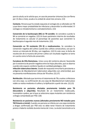 Prevención, diagnóstico, tratamiento y control de la tuberculosis / Guía de Práctica Clínica
22
para la salud y se le solicita que, en caso de presentar síntomas (tos con flema
por 15 días o más), acuda a la unidad de salud más cercana. (13)
Contacto. Persona que ha estado expuesta al contagio de un afectado con TB
y que tiene mayor probabilidad de infectarse y desarrollar la enfermedad. El
contagio es intradomiciliario o extradomiciliario. (13)
Conversión de la baciloscopia (BK) en TB sensible. Se considera cuando la
BK se convierte en negativa. (15) Un buen parámetro interino de resultados
de tratamiento es calcular el porcentaje de pacientes que convierten la
baciloscopia al segundo mes de tratamiento. (12)
Conversión en TB resistente (TB R) a medicamentos. Se considera la
conversión negativa del cultivo cuando dos cultivos consecutivos, con por lo
menos un intervalo de 30 días, son negativos. (12) En este caso, la fecha de
recolección de la muestra del primer cultivo con resultado negativo se toma
en cuenta como la fecha de conversión.
Curvatura de Ellis-Damoiseau. Línea curva del contorno pleural, favorecida
por la existencia de presión negativa entre las hojas pleurales, que se observa
cuando este espacio contiene líquido en cantidad patológica. (16)
Infección tuberculosa latente. Estado de respuesta inmunitaria persistente a
antígenos de Mycobacterium tuberculosis adquiridos con anterioridad, que
no presenta manifestaciones clínicas de TB activa. (12,17)
Reinfección. Afectado que termina el tratamiento de TB y vuelve a infectarse
con otra cepa. La confirmación de una cepa de Mycobacterium tuberculosis
viable se realiza mediante el cultivo y la tipificación a partir de este. (12,15)
Resistencia en pacientes afectados previamente tratados para TB
(Secundaria o adquirida). Resultado de un tratamiento inadecuado,
incompleto o pobre, por el que se selecciona cepas mutantes con resistencia
a drogas comprobada por PSD. (18)
Resistencia en pacientes nuevos (afectados previamente NO tratados para
TB Primaria o inicial). Cuando una persona se infecta con una cepa resistente
a drogas confirmada por PSD esta no debe tener historia de tratamiento
previo o haberlo recibido durante menos de 1 mes. La vía de transmisión es la
 