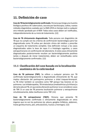 Prevención, diagnóstico, tratamiento y control de la tuberculosis / Guía de Práctica Clínica
24
11. Definición de caso
Caso de TB bacteriológicamente confirmado. Personaquetengaunamuestra
biológica positiva a M. tuberculosis, sea esta por baciloscopia, cultivo, nuevos
métodos diagnósticos avalados por la OMS (PCR en tiempo real) o cualquier
otro método aprobado por el MSP. Todos estos casos deben ser notificados,
independientemente de su inicio de tratamiento. (12)
Caso de TB clínicamente diagnosticado. Toda persona con diagnóstico de
TB que no cumple con los criterios de confirmación bacteriológica pero fue
diagnosticada como TB activa por decisión clínica del médico y prescribe
un esquema de tratamiento completo. Esta definición incluye a los casos
diagnosticados sobre la base de rayos X o histología sugestiva, y casos
extrapulmonares sin confirmación de laboratorio. Si estos casos clínicamente
diagnosticados posteriormente resultan ser bacteriológicamente positivos
(antes o después de iniciar tratamiento), deben ser reclasificados como
bacteriológicamente confirmados. (12)
11.1	 Clasificación del caso basada en la localización
anatómica de la enfermedad
Caso de TB pulmonar (TBP). Se refiere a cualquier persona con TB
confirmada bacteriológicamente o diagnosticada clínicamente de TB, que
implica afectación del parénquima pulmonar o árbol traqueo-bronquial.
La TB miliar también se considera como TBP porque hay lesiones en los
pulmones. Las linfadenopatías, TB intratoráxicas (mediastínicas y/o hiliares) o
derrame pleuralTB, sin queexista alteraciónpulmonar nose consideran casos
de TBP. Si un caso de TB presenta localización pulmonar y extrapulmonar
simultáneamente, debe clasificarse como TBP. (12)
Caso de TB extrapulmonar (TBEP). Persona que presenta TB
bacteriológicamente confirmada o clínicamente diagnosticada en otros
órganos que no son los pulmones (ej. pleura, ganglios linfáticos, abdomen,
tracto genitourinario, piel, articulaciones, huesos y meninges). (12)
 