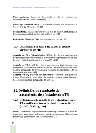 Prevención, diagnóstico, tratamiento y control de la tuberculosis / Guía de Práctica Clínica
26
Monorresistencia. Resistencia demostrada a solo un medicamento
antituberculosis de primera línea (DPL). (12)
Multidrogorresistencia (MDR). Resistencia demostrada simultánea a
Isoniacida (H) y Rifampicina (R). (12)
Polirresistencia. Resistencia demostrada a más de una DPL antituberculosa
(que no sea isoniacida (H) y rifampicina (R) a la vez. (12)
Resistencia a rifampicina (RR). Resistencia demostrada a R. (12)
11.4	 Clasificación de caso basadas en el estado
serológico de VIH
Afectado con TB y VIH (coinfección TB/VIH). Se refiere a cualquier caso
bacteriológicamente confirmado o clínicamente diagnosticado de TB que
tiene un resultado positivo de la prueba del VIH. (12)
Afectado con TB sin VIH. Se refiere a cualquier caso bacteriológicamente
confirmado o clínicamente diagnosticado de TB y que tiene un resultado
negativo de la prueba del VIH realizada al momento del diagnóstico de TB y/o
durante el tratamiento. (12)
Afectado con TB y estado de VIH desconocido. Se refiere a cualquier caso
bacteriológicamente confirmado o clínicamente diagnosticado de TB que no
tiene ningún resultado de la prueba del VIH. (12)
12.	Definición de resultado de
tratamiento de afectados con TB
12.1	 Definiciones de resultado de tratamiento para
TB sensible con tratamiento de primera línea
(condición de egreso)
Curado. Afectado con TB pulmonar con bacteriología confirmada al inicio del
tratamiento y que tiene baciloscopia o cultivo negativo en el último mes de
tratamiento y al menos en una ocasión anterior. (12)
 