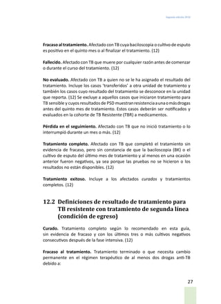 Segunda edición 2018
27
Fracaso al tratamiento. Afectado conTB cuya baciloscopia o cultivo de esputo
es positivo en el quinto mes o al finalizar el tratamiento. (12)
Fallecido. Afectado con TB que muere por cualquier razón antes de comenzar
o durante el curso del tratamiento. (12)
No evaluado. Afectado con TB a quien no se le ha asignado el resultado del
tratamiento. Incluye los casos ‘transferidos’ a otra unidad de tratamiento y
también los casos cuyo resultado del tratamiento se desconoce en la unidad
que reporta. (12) Se excluye a aquellos casos que iniciaron tratamiento para
TB sensible y cuyos resultados de PSD muestranresistenciaaunaomásdrogas
antes del quinto mes de tratamiento. Estos casos deberán ser notificados y
evaluados en la cohorte de TB Resistente (TBR) a medicamentos.
Pérdida en el seguimiento. Afectado con TB que no inició tratamiento o lo
interrumpió durante un mes o más. (12)
Tratamiento completo. Afectado con TB que completó el tratamiento sin
evidencia de fracaso, pero sin constancia de que la baciloscopia (BK) o el
cultivo de esputo del último mes de tratamiento y al menos en una ocasión
anterior fueron negativos, ya sea porque las pruebas no se hicieron o los
resultados no están disponibles. (12)
Tratamiento exitoso. Incluye a los afectados curados y tratamientos
completos. (12)
12.2	 Definiciones de resultado de tratamiento para
TB resistente con tratamiento de segunda línea
(condición de egreso)
Curado. Tratamiento completo según lo recomendado en esta guía,
sin evidencia de fracaso y con los últimos tres o más cultivos negativos
consecutivos después de la fase intensiva. (12)
Fracaso al tratamiento. Tratamiento terminado o que necesita cambio
permanente en el régimen terapéutico de al menos dos drogas anti-TB
debido a:
 