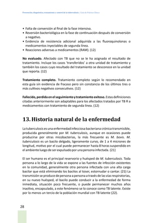 Prevención, diagnóstico, tratamiento y control de la tuberculosis / Guía de Práctica Clínica
28
•	Falta de conversión al final de la fase intensiva.
•	Reversión bacteriológica en la fase de continuación después de conversión
a negativo.
•	Evidencia de resistencia adicional adquirida a las fluoroquinolonas o
medicamentos inyectables de segunda línea.
•	Reacciones adversas a medicamentos (RAM). (12)
No evaluado. Afectado con TB que no se le ha asignado el resultado de
tratamiento. Incluye los casos ‘transferidos’ a otra unidad de tratamiento y
también los casos cuyo resultado del tratamiento se desconoce en la unidad
que reporta. (12)
Tratamiento completo. Tratamiento completo según lo recomendado en
esta guía sin evidencia de fracaso pero sin constancia de los últimos tres o
más cultivos negativos consecutivos. (12)
Fallecido,perdidaenelseguimientoytratamientoexitoso.Estasdefiniciones
citadas anteriormente son adaptables para los afectados tratados por TB R a
medicamentos con tratamiento de segunda línea. (12)
13.	Historia natural de la enfermedad
La tuberculosis es una enfermedad infecciosa bacteriana crónica transmisible,
producida generalmente por M. tuberculosis, aunque en ocasiones puede
producirse por otras micobacterias, la más frecuente es M. bovis. M.
tuberculosis es un bacilo delgado, ligeramente curvo, de 1 a 4 micrones de
longitud, motivo por el cual puede permanecer hasta 8 horas suspendido en
el ambienteluegode serexpulsado por unapersona infectada. (21)
El ser humano es el principal reservorio y huésped de M. tuberculosis. Toda
persona a lo largo de la vida se expone a las fuentes de infección existentes
en la comunidad, generalmente otra persona infectada con una alta carga
bacilar que está eliminando los bacilos al toser, estornudar o cantar. (21) La
transmisión se produce de persona a persona a través de las vías respiratorias,
en su nuevo huésped, el bacilo puede conducir a la enfermedad de forma
inmediata, situación poco frecuente, o puede permanecer muchos años
inactivo, encapsulado, a este fenómeno se lo conoce como TB latente. Existe
por lo menos un tercio de la población mundial con TB latente (22).
 