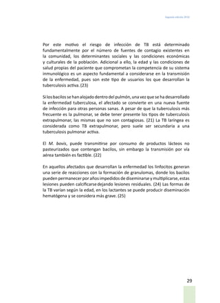 Segunda edición 2018
29
Por este motivo el riesgo de infección de TB está determinado
fundamentalmente por el número de fuentes de contagio existentes en
la comunidad, los determinantes sociales y las condiciones económicas
y culturales de la población. Adicional a ello, la edad y las condiciones de
salud propias del paciente que comprometan la competencia de su sistema
inmunológico es un aspecto fundamental a considerarse en la transmisión
de la enfermedad, pues son este tipo de usuarios los que desarrollan la
tuberculosis activa.(23)
Si los bacilos se han alojado dentro del pulmón, una vez que seha desarrollado
la enfermedad tuberculosa, el afectado se convierte en una nueva fuente
de infección para otras personas sanas. A pesar de que la tuberculosis más
frecuente es la pulmonar, se debe tener presente los tipos de tuberculosis
extrapulmonar, las mismas que no son contagiosas. (21) La TB laríngea es
considerada como TB extrapulmonar, pero suele ser secundaria a una
tuberculosis pulmonar activa.
El M. bovis, puede transmitirse por consumo de productos lácteos no
pasteurizados que contengan bacilos, sin embargo la transmisión por vía
aérea también es factible. (22)
En aquellos afectados que desarrollan la enfermedad los linfocitos generan
una serie de reacciones con la formación de granulomas, donde los bacilos
pueden permanecer por años impedidos de diseminarse y multiplicarse, estas
lesiones pueden calcificarsedejando lesiones residuales. (24) Las formas de
la TB varían según la edad, en los lactantes se puede producir diseminación
hematógena y se considera más grave. (25)
 