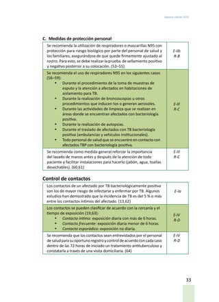 Segunda edición 2018
33
C.	 Medidas de protección personal
Se recomienda la utilización de respiradores o mascarillas N95 con
protección para riesgo biológico por parte del personal de salud y
los familiares, asegurándose de que quede firmemente ajustado al
rostro. Para esto, se debe realizar la prueba de sellamiento positivo
y negativo posterior a su colocación. (53–55)
E-IIb
R-B
Se recomienda el uso de respiradores N95 en los siguientes casos
(56–59):
•	 Durante el procedimiento de la toma de muestras de
esputo y la atención a afectados en habitaciones de
aislamiento para TB.
•	 Durante la realización de broncoscopias u otros
procedimientos que inducen tos o generan aerosoles.
•	 Durante las actividades de limpieza que se realizan en
áreas donde se encuentran afectados con bacteriología
positiva.
•	 Durante la realización de autopsias.
•	 Durante el traslado de afectados con TB bacteriología
positiva (ambulancias y vehículos institucionales).
•	 Todo personal de salud que se encuentre en contacto con
afectados TBP con bacteriología positiva.
E-III
R-C
Se recomienda como medida general reforzar la importancia
del lavado de manos antes y después de la atención de todo
paciente y facilitar instalaciones para hacerlo (jabón, agua, toallas
desechables). (60,61)
E-III
R-C
Control de contactos
Los contactos de un afectado por TB bacteriológicamente positiva
son los de mayor riesgo de infectarse y enfermar por TB. Algunos
estudios han demostrado que la incidencia de TB es del 5 % o más
entre los contactos íntimos del afectado. (13,62)
E-Ia
Los contactos se pueden clasificar de acuerdo con la cercanía y el
tiempo de exposición (19,63):
•	 Contacto íntimo: exposición diaria con más de 6 horas.
•	 Contacto frecuente: exposición diaria menor de 6 horas.
•	 Contacto esporádico: exposición no diaria.
E-IV
R-D
Se recomienda que los contactos sean entrevistados por el personal
desaludparasuoportunoregistroycontroldeacuerdoconcadacaso
dentro de las 72 horas de iniciado un tratamiento antituberculoso y
constatarla a través de una visita domiciliaria. (64)
E-IV
R-D
 