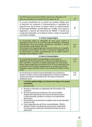 Segunda edición 2018
39
Si la PCR reporta presencia de MTB y resistencia a rifampicina “R”,
debe ser evaluada por el Comité Técnico Asesor de TB.
En el país actualmente no se cuenta con pruebas rápidas para
la detección de resistencia a Fluoroquinolonas e inyectables de
segunda línea. Por lo tanto, se sugiere realizar la implementación
de Genotype MTBDRsl, recomendado por la OMS, como apoyo al
diagnóstico y elección del tratamiento de TBMDR. Y cuando esta
prueba esté disponible, se le debería realizar a todos los pacientes
con TB-RR o TB-MDR.
3. Criterio imagenológico
Se recomienda utilizar la radiografía de tórax como soporte al
diagnóstico clínico de la TB, pues tiene alta sensibilidad y moderada
especificidad. Sirve para evaluar localización, extensión e incluso
severidad de la enfermedad. (95,108)
Otrosestudios deImagenologíaquesepuedenutilizarson:ecografía,
tomografía computarizada de tórax y resonancia magnética, pero
se recomienda su análisis conjuntamente con el cuadro clínico y
hallazgos bacteriológicos. (109)
E-III
R-C
4. Examen histopatológico
Se recomienda el examen histopatológico como apoyo al
diagnóstico de TB extrapulmonar; la presencia de granuloma de
tipo “específico” (caseoso) en tejidos observados con microscopía
óptica sugiere diagnóstico presuntivo de TB. Es muy importante que
una fracción de la muestra extrapulmonar se coloque en solución
fisiológica o agua destilada estéril y sea enviada para BAAR y cultivo.
(110)
E-Ib
R-A
Se recomienda el estudio anatomopatológico de la placenta y
líquido amniótico como prueba diagnóstica de infección congénita,
siempre que exista el antecedente de TB materna durante el
embarazo. (111)
E-Ib
R-A
5. Criterio epidemiológico y/o factores de riesgo en los grupos
vulnerables
(21,112–114)
a.	 Recaída en afectado con diagnóstico de TB sensible o TB
resistente.
b.	 Persona previamente tratada por TB, cuyo resultado
después del tratamiento más reciente es desconocido o
no documentado, también se incluye a los tratamientos
particulares.
c.	 Antecedente de tratamientos múltiples (más de dos episodios
previos de TB).
d.	 Casos diagnosticados de TB con comorbilidades: TB/VIH,
diabetes mellitus, insuficiencia renal crónica, tratamiento
inmunosupresor, afecciones intestinales (trastornos de la
absorción).
 