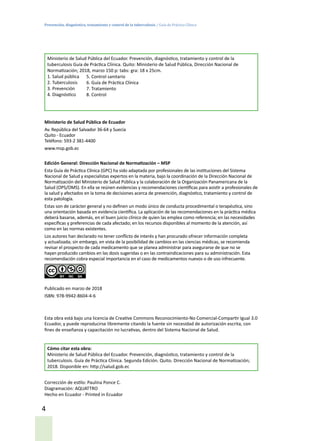 Prevención, diagnóstico, tratamiento y control de la tuberculosis / Guía de Práctica Clínica
4
Ministerio de Salud Pública del Ecuador. Prevención, diagnóstico, tratamiento y control de la
tuberculosis Guía de Práctica Clínica. Quito: Ministerio de Salud Pública, Dirección Nacional de
Normatización; 2018, marzo 150 p: tabs: gra: 18 x 25cm.
1. Salud pública
2. Tuberculosis
3. Prevención
4. Diagnóstico
Ministerio de Salud Pública de Ecuador
Av. República del Salvador 36-64 y Suecia
Quito - Ecuador
Teléfono: 593-2 381-4400
www.msp.gob.ec
Edición General: Dirección Nacional de Normatización – MSP
Esta Guía de Práctica Clínica (GPC) ha sido adaptada por profesionales de las instituciones del Sistema
Nacional de Salud y especialistas expertos en la materia, bajo la coordinación de la Dirección Nacional de
Normatización del Ministerio de Salud Pública y la colaboración de la Organización Panamericana de la
Salud (OPS/OMS). En ella se reúnen evidencias y recomendaciones científicas para asistir a profesionales de
la salud y afectados en la toma de decisiones acerca de prevención, diagnóstico, tratamiento y control de
esta patología.
Estas son de carácter general y no definen un modo único de conducta procedimental o terapéutica, sino
una orientación basada en evidencia científica. La aplicación de las recomendaciones en la práctica médica
deberá basarse, además, en el buen juicio clínico de quien las emplea como referencia; en las necesidades
específicas y preferencias de cada afectado; en los recursos disponibles al momento de la atención, así
como en las normas existentes.
Los autores han declarado no tener conflicto de interés y han procurado ofrecer información completa
y actualizada; sin embargo, en vista de la posibilidad de cambios en las ciencias médicas, se recomienda
revisar el prospecto de cada medicamento que se planea administrar para asegurarse de que no se
hayan producido cambios en las dosis sugeridas o en las contraindicaciones para su administración. Esta
recomendación cobra especial importancia en el caso de medicamentos nuevos o de uso infrecuente.
Publicado en marzo de 2018
ISBN: 978-9942-8604-4-6
Esta obra está bajo una licencia de Creative Commons Reconocimiento-No Comercial-Compartir Igual 3.0
Ecuador, y puede reproducirse libremente citando la fuente sin necesidad de autorización escrita, con
fines de enseñanza y capacitación no lucrativas, dentro del Sistema Nacional de Salud.
Cómo citar esta obra:
Ministerio de Salud Pública del Ecuador. Prevención, diagnóstico, tratamiento y control de la
tuberculosis. Guía de Práctica Clínica. Segunda Edición. Quito. Dirección Nacional de Normatización;
2018. Disponible en: http://salud.gob.ec
Corrección de estilo: Paulina Ponce C.
Diagramación: AQUATTRO
Hecho en Ecuador - Printed in Ecuador
5. Control sanitario
6. Guía de Práctica Clínica
7. Tratamiento
8. Control
 