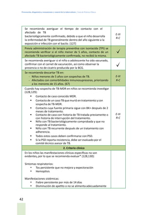 Prevención, diagnóstico, tratamiento y control de la tuberculosis / Guía de Práctica Clínica
42
Se recomienda averiguar el tiempo de contacto con el
afectado de TB
bacteriológicamente confirmado, debido a que el niño desarrolla
la enfermedad de TB generalmente dentro del año siguiente a la
exposición e infección con el bacilo. (127)
E-III
R-C
Previa administración de terapia preventiva con isoniacida (TPI) se
recomienda verificar si el niño menor de 5 años, contacto de un
afectado TB bacteriológicamente confirmada, no recibió la misma.
Se recomienda averiguar si el niño o adolescente ha sido vacunado,
confirmar con el carnet de vacunación, así como observar la
presencia o no de cicatriz producida por la BCG.
Se recomienda descartar TB en:
-	 Niños menores de 5 años con sospechas de TB.
-	 Afectados con comorbilidades inmunosupresoras, priorizando
a los menores de 15 años. (67)
E-III
R-C
Cuando hay sospecha de TB-MDR en niños se recomienda investigar
(128,129):
§	 Contacto de caso conocido MDR.
§	 Contacto de un caso TB que murió en tratamiento y con
sospecha de TB-MDR.
§	 Contacto cuya fuente primaria sigue con BK+ después de 2
meses de tratamiento.
§	 Contacto de caso con historia de TB tratada previamente o
con historia de interrupción del tratamiento.
§	 Niño con TB bacteriológicamente comprobada y que no
responde al tratamiento.
§	 Niño con TB recurrente después de un tratamiento con
adherencia.
§	 Todos estos casos deben confirmarse con PSD.
§	 Si la PSD reporta resistencia, debe ser evaluado por el
comité técnico asesor de TB.
E-III
R-C
2. Criterio clínico
En los niños las manifestaciones clínicas específicas no son
evidentes, por lo que se recomienda evaluar* (128,130):
Síntomas respiratorios:
•	 Tos persistente que no mejora y expectoración
•	 Hemoptisis
Manifestaciones sistémicas:
•	 Fiebre persistente por más de 14 días
•	 Disminución de apetito o no se alimenta adecuadamente
 
